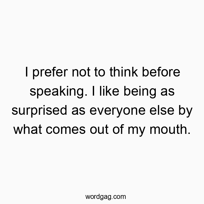 I prefer not to think before speaking. I like being as surprised as everyone else by what comes out of my mouth.
