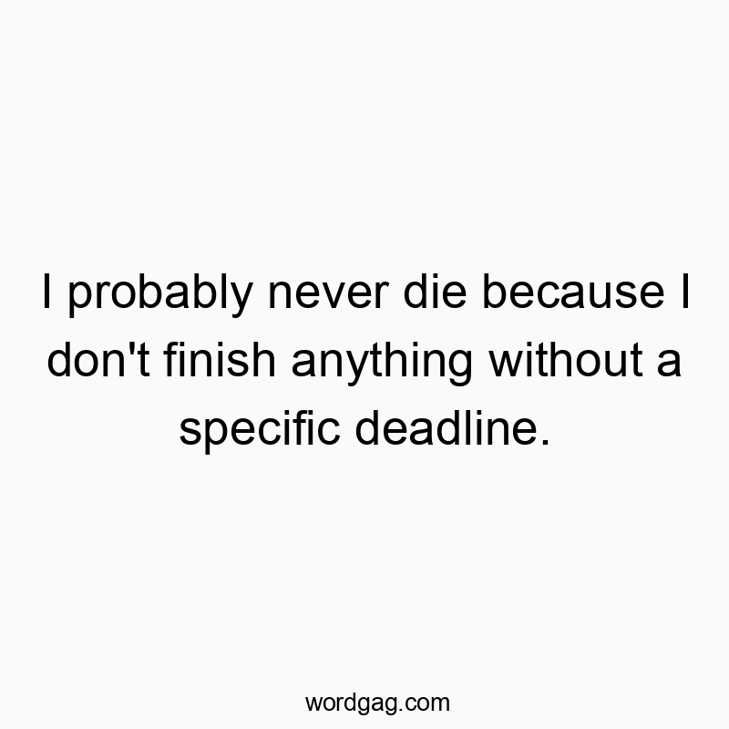 I probably never die because I don't finish anything without a specific deadline.