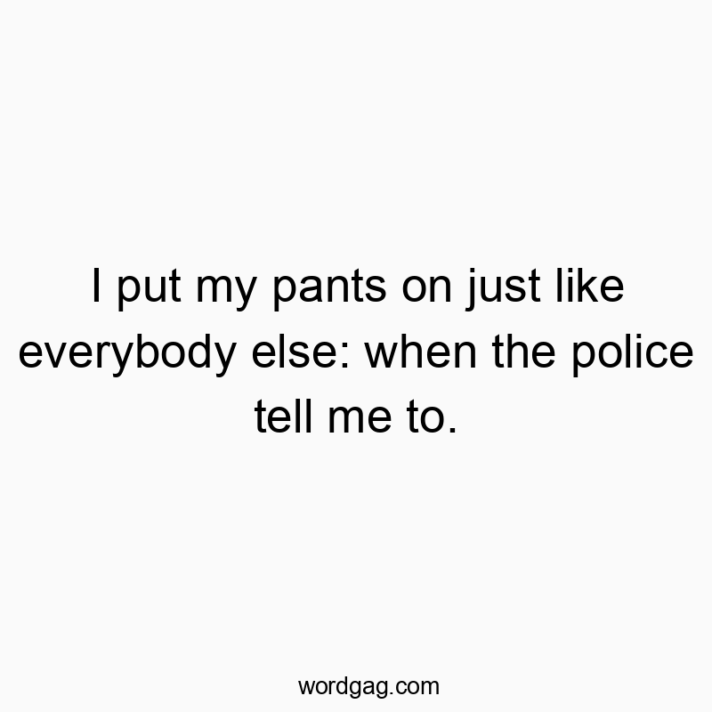 I put my pants on just like everybody else: when the police tell me to.