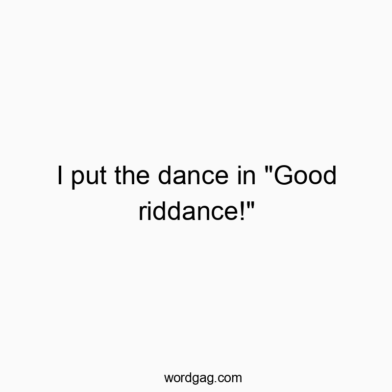 I put the dance in “Good riddance!”