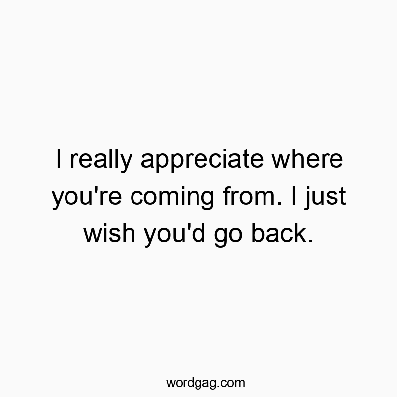 I really appreciate where you’re coming from. I just wish you’d go back.