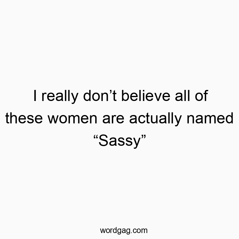 I really don’t believe all of these women are actually named “Sassy”