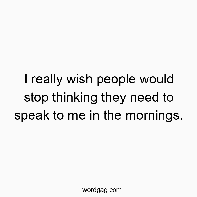 I really wish people would stop thinking they need to speak to me in the mornings.