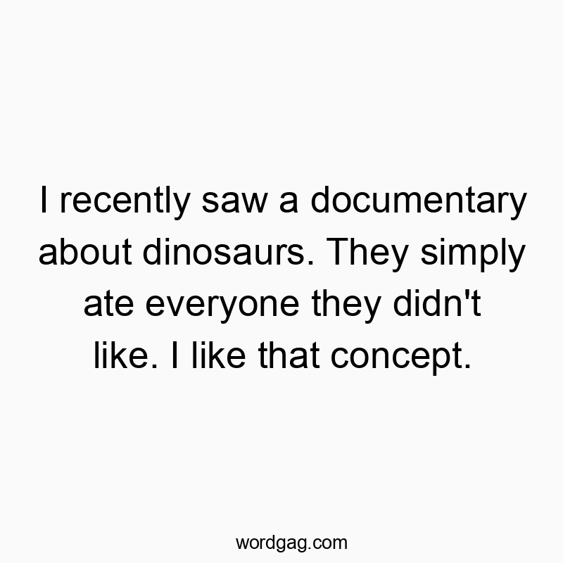 I recently saw a documentary about dinosaurs. They simply ate everyone they didn’t like. I like that concept.