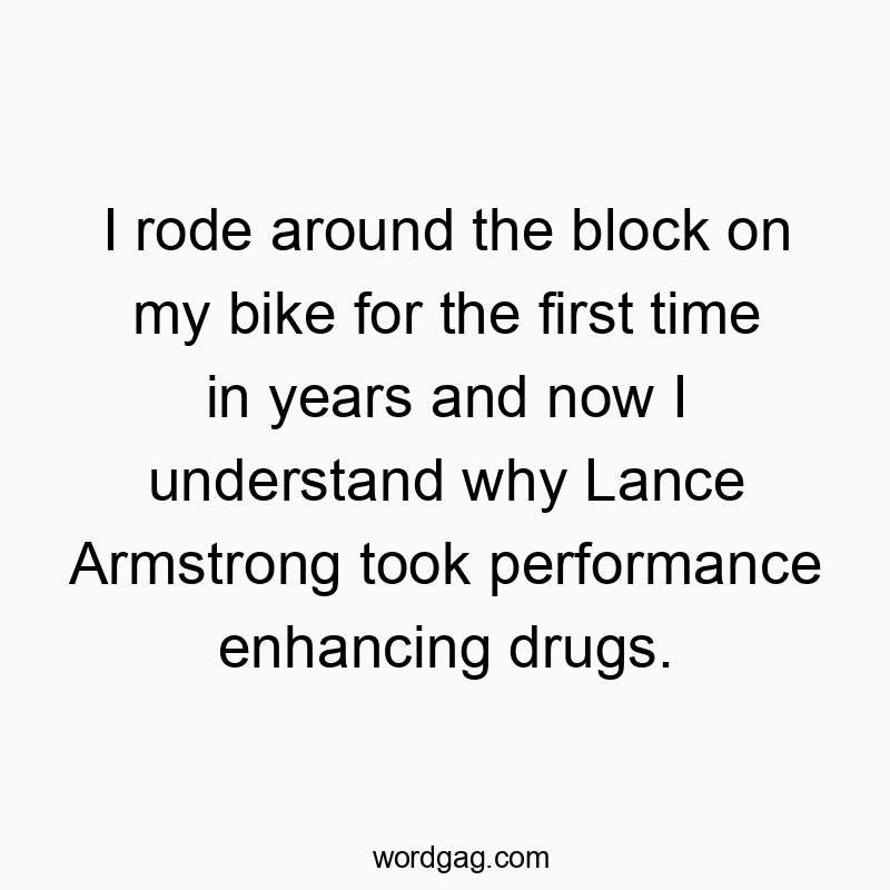 I rode around the block on my bike for the first time in years and now I understand why Lance Armstrong took performance enhancing drugs.