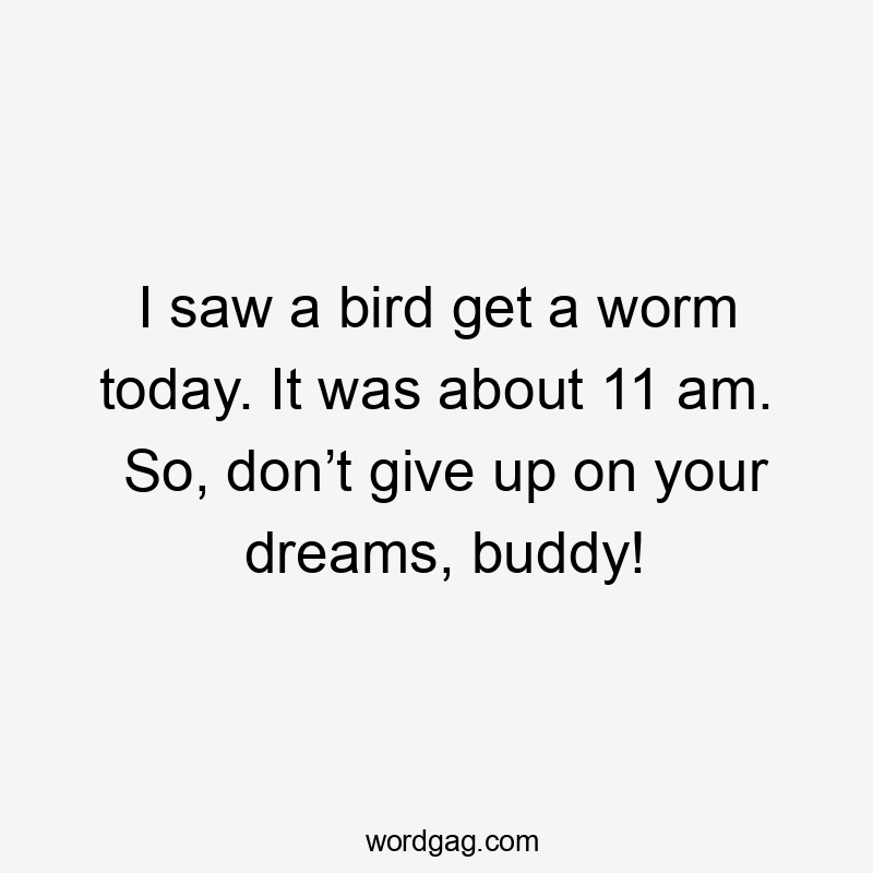 I saw a bird get a worm today. It was about 11 am. So, donโt give up on your dreams, buddy!