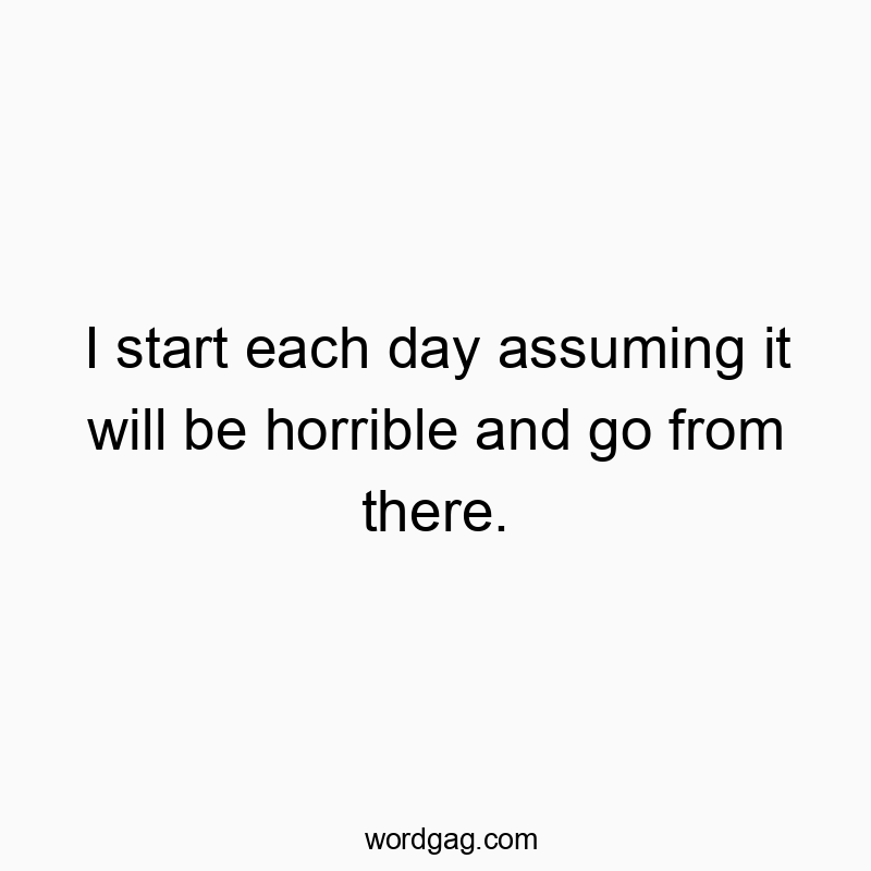 I start each day assuming it will be horrible and go from there.