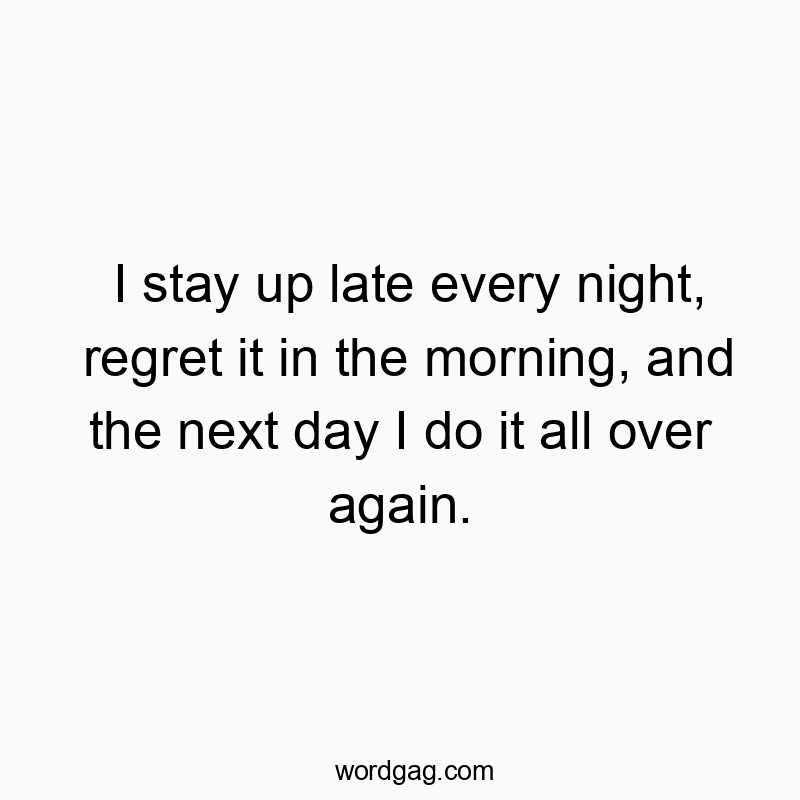 I stay up late every night, regret it in the morning, and the next day I do it all over again.