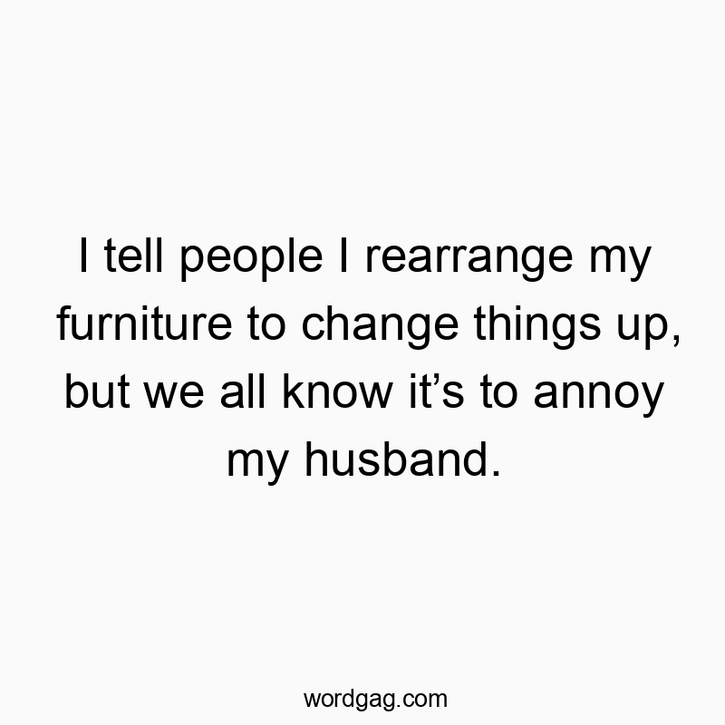 I tell people I rearrange my furniture to change things up, but we all know it’s to annoy my husband.