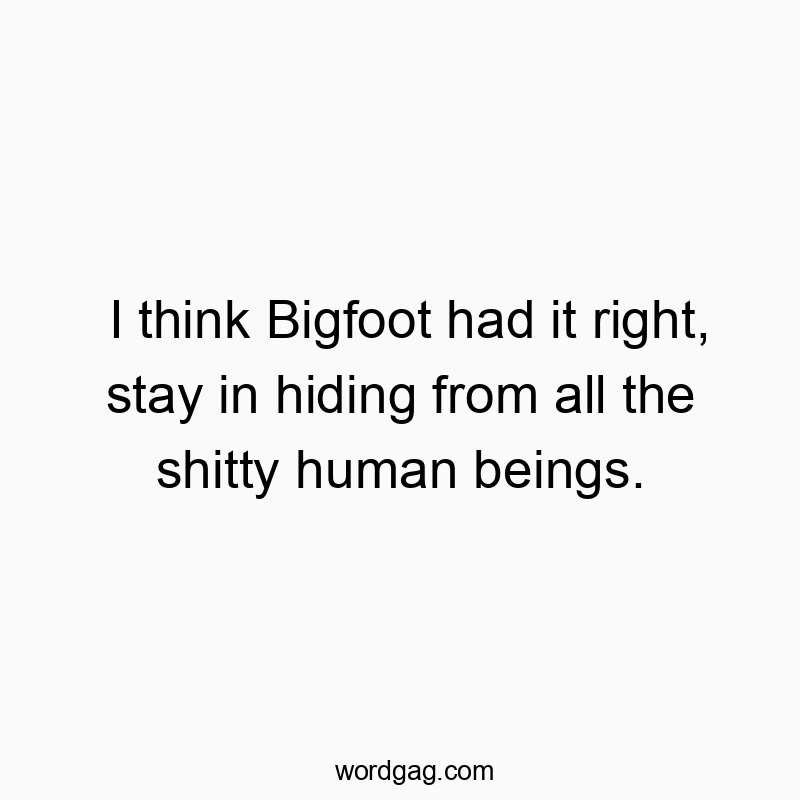 I think Bigfoot had it right, stay in hiding from all the shitty human beings.