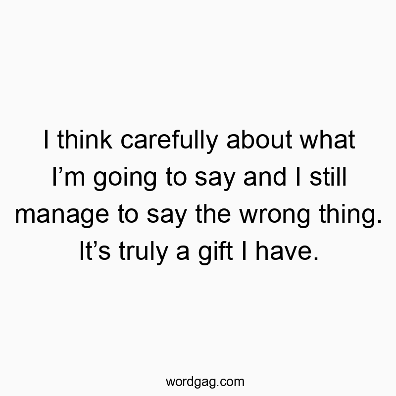 I think carefully about what I’m going to say and I still manage to say the wrong thing. It’s truly a gift I have.