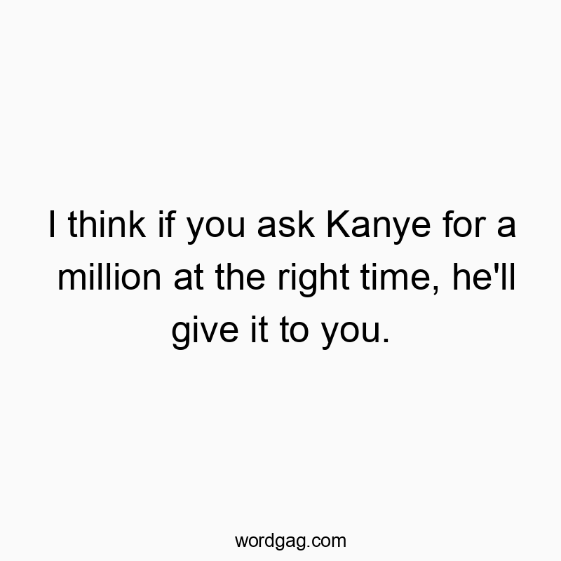 I think if you ask Kanye for a million at the right time, he'll give it to you.
