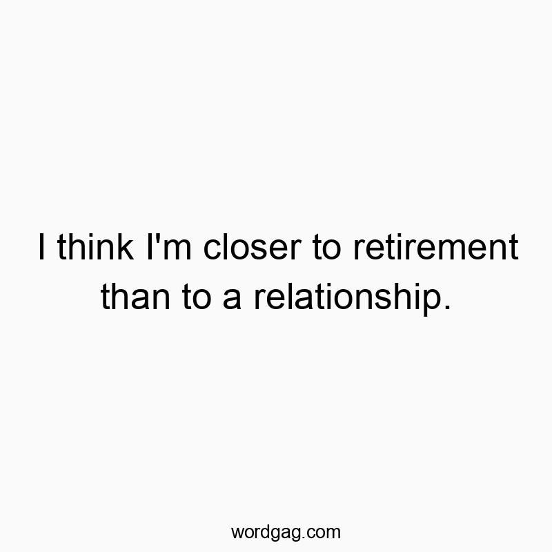 I think I’m closer to retirement than to a relationship.