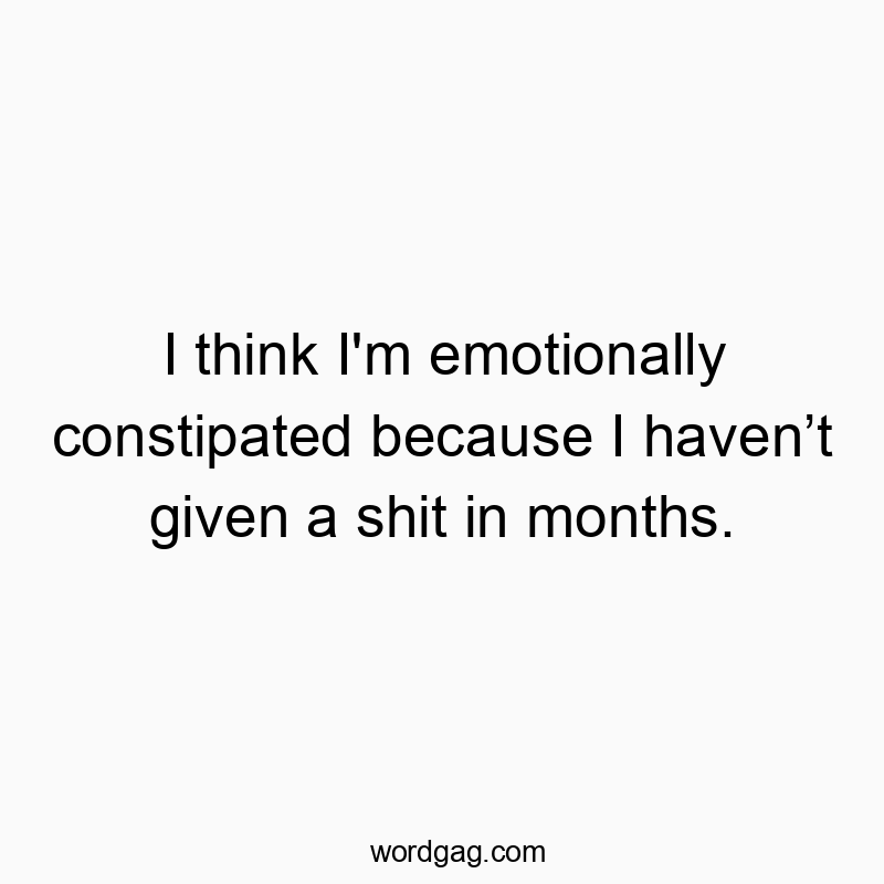 I think I’m emotionally constipated because I haven’t given a shit in months.