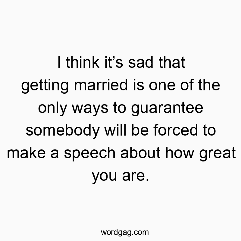I think itโs sad that getting married is one of the only ways to guarantee somebody will be forced to make a speech about how great you are. I think itโs sad that getting married is one of the only ways to guarantee somebody will be forced to make a speech about how great you are.