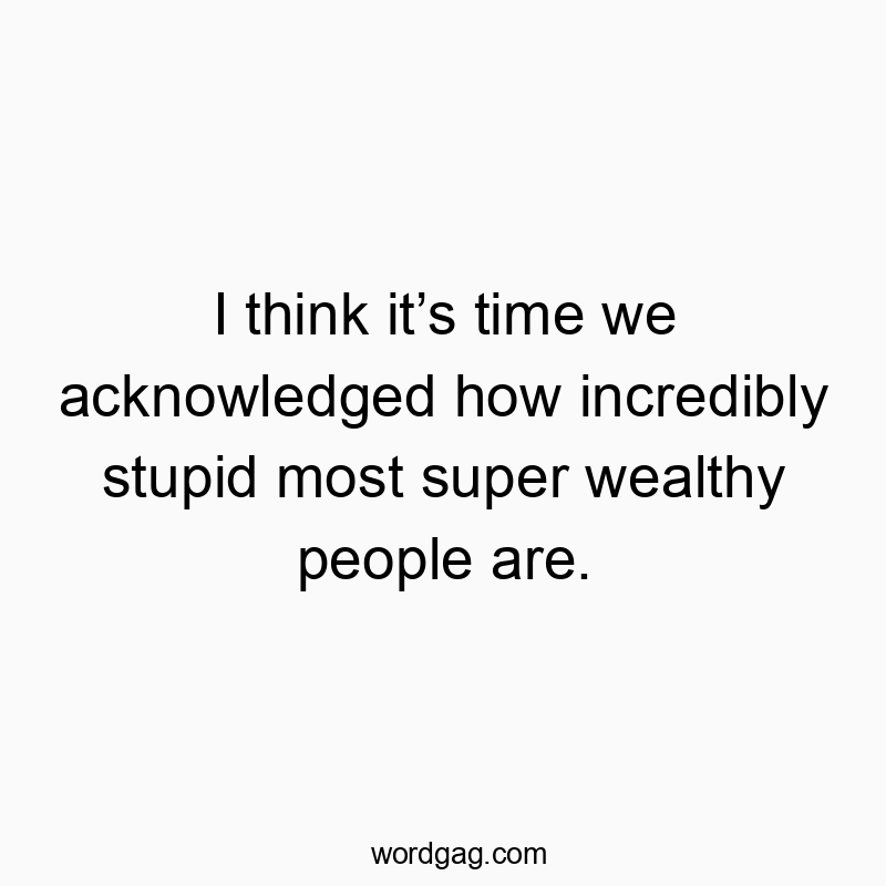 I think it’s time we acknowledged how incredibly stupid most super wealthy people are.