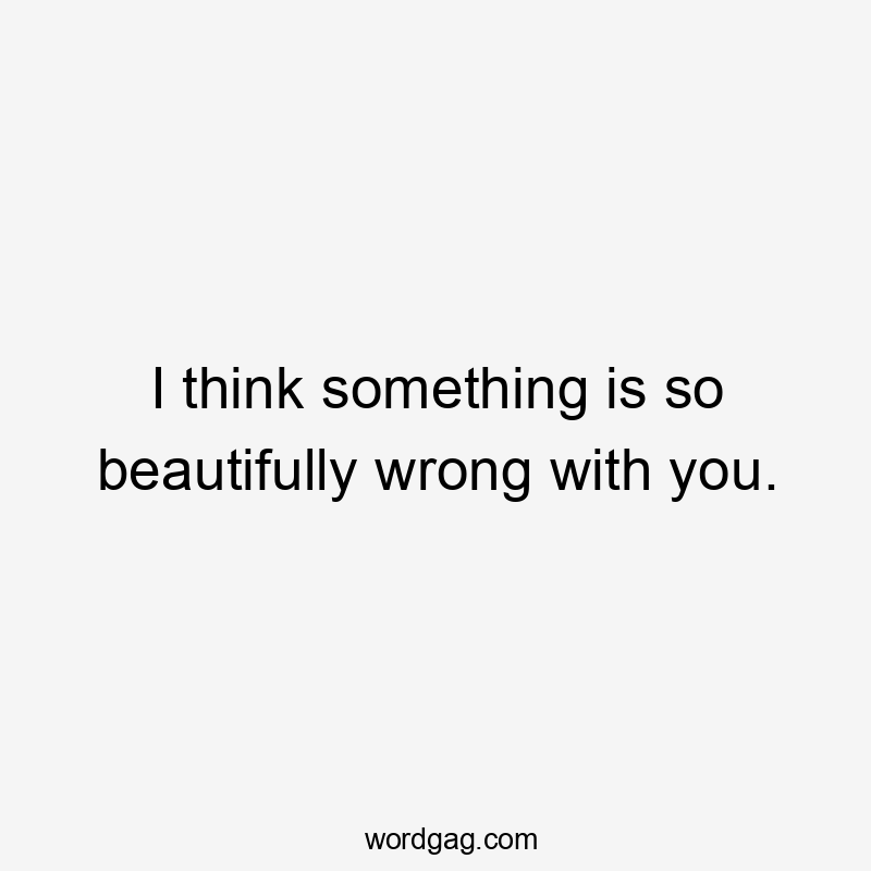 I think something is so beautifully wrong with you.