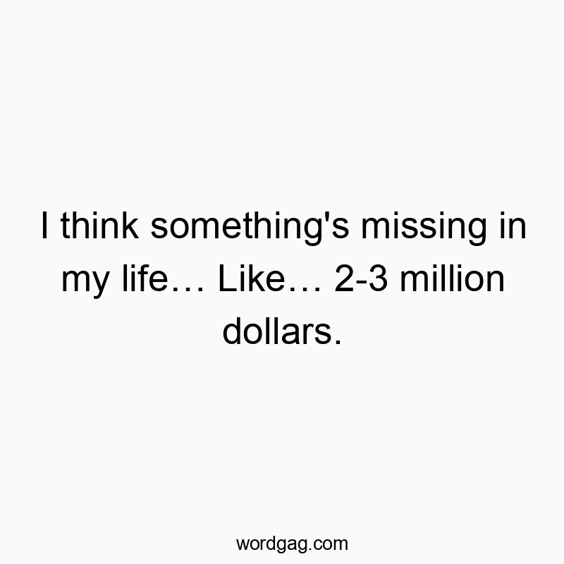 I think something’s missing in my life… Like… 2-3 million dollars.
