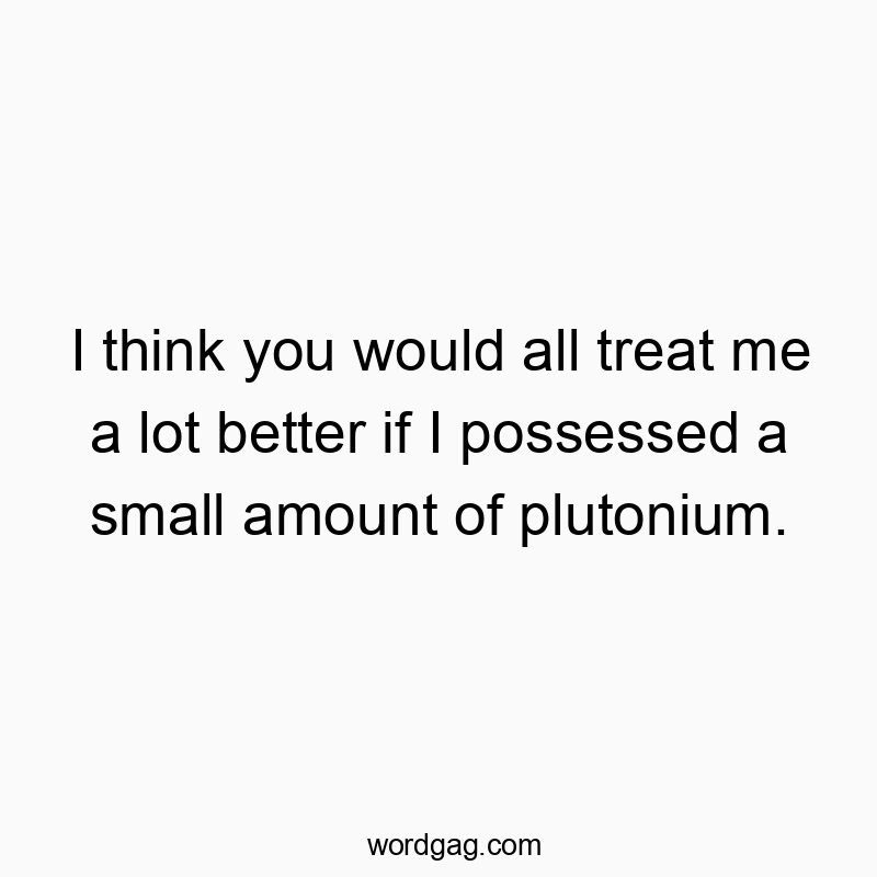 I think you would all treat me a lot better if I possessed a small amount of plutonium.