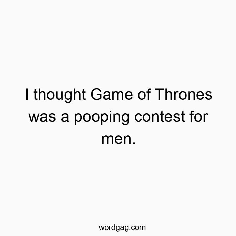 I thought Game of Thrones was a pooping contest for men.