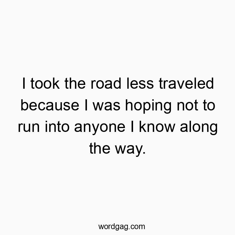 I took the road less traveled because I was hoping not to run into anyone I know along the way.