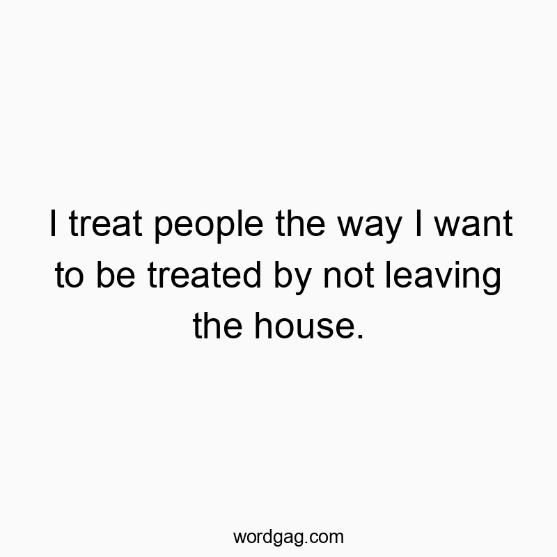 I treat people the way I want to be treated by not leaving the house.