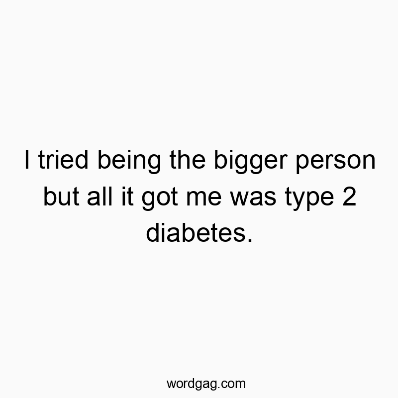 I tried being the bigger person but all it got me was type 2 diabetes.