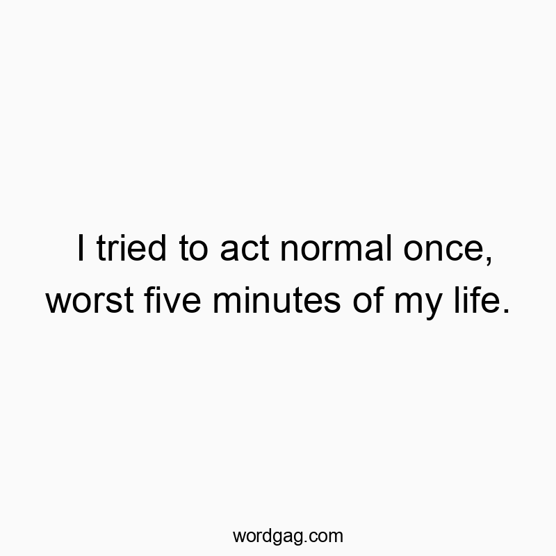 I tried to act normal once, worst five minutes of my life.