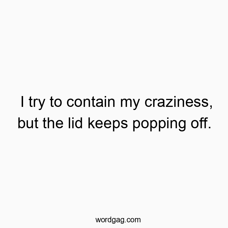 I try to contain my craziness, but the lid keeps popping off.