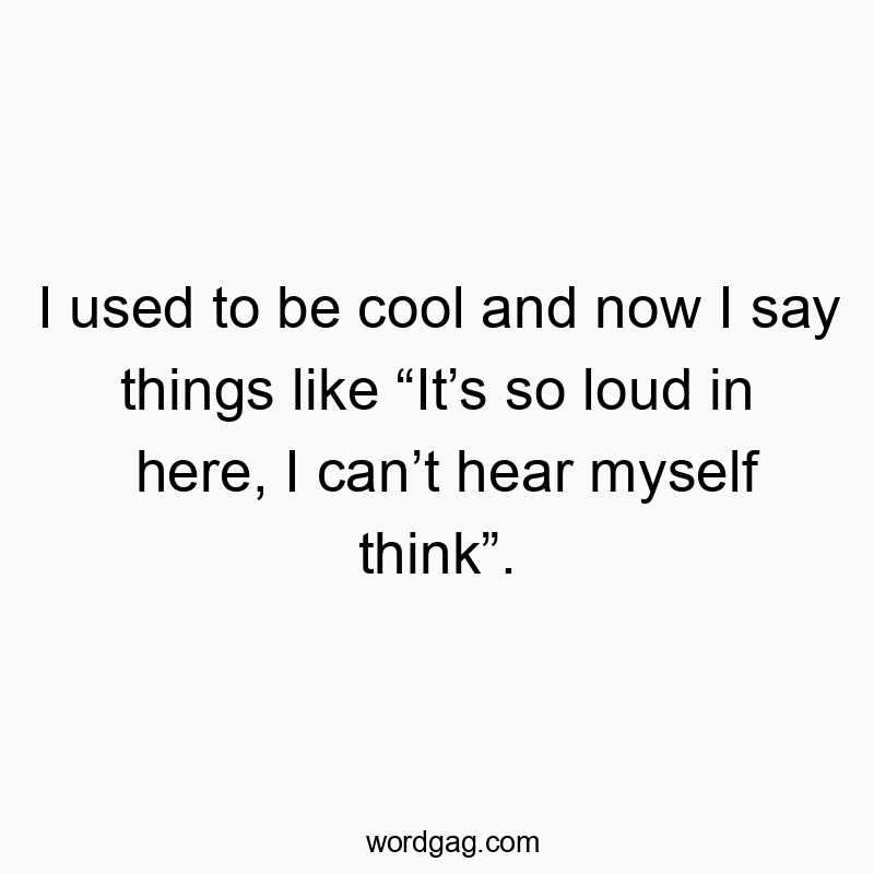 I used to be cool and now I say things like “It’s so loud in here, I can’t hear myself think”.
