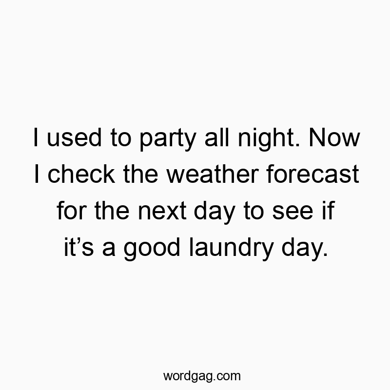 I used to party all night. Now I check the weather forecast for the next day to see if it’s a good laundry day.