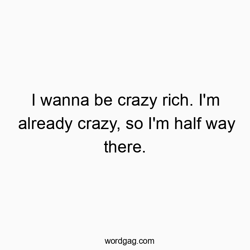 I wanna be crazy rich. I’m already crazy, so I’m half way there.