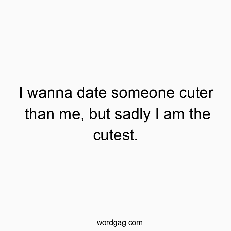 I wanna date someone cuter than me, but sadly I am the cutest.