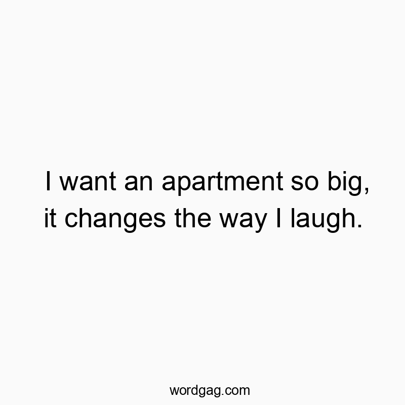 I want an apartment so big, it changes the way I laugh.