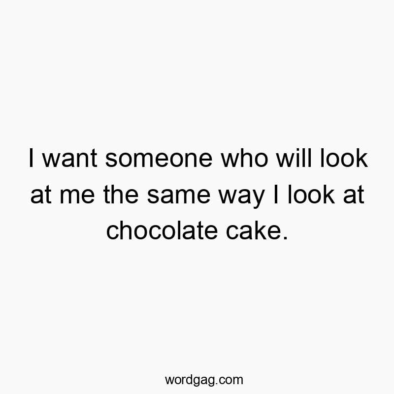 I want someone who will look at me the same way I look at chocolate cake.