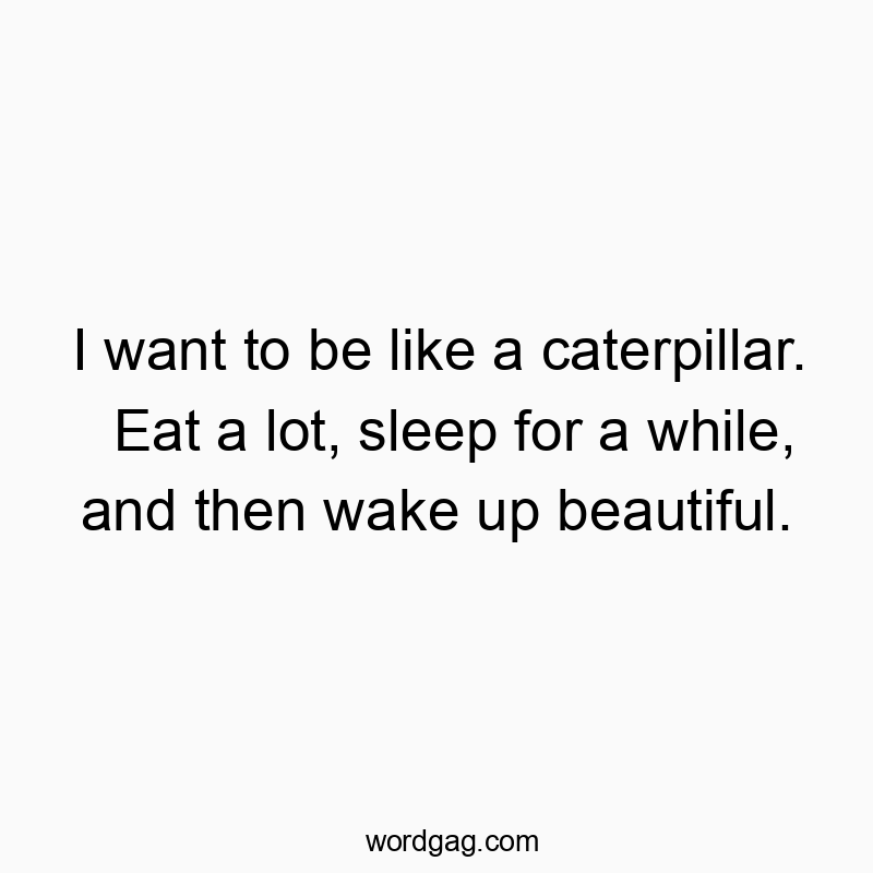 I want to be like a caterpillar. Eat a lot, sleep for a while, and then wake up beautiful.