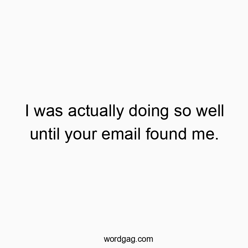I was actually doing so well until your email found me.