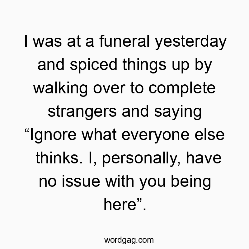 I was at a funeral yesterday and spiced things up by walking over to complete strangers and saying โIgnore what everyone else thinks. I, personally, have no issue with you being hereโ.
