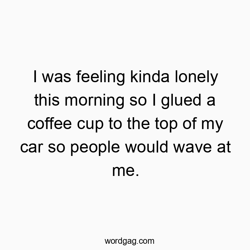 I was feeling kinda lonely this morning so I glued a coffee cup to the top of my car so people would wave at me.