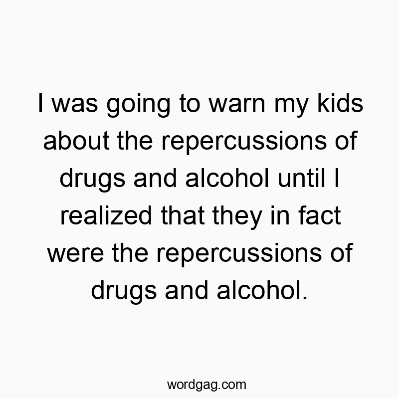I was going to warn my kids about the repercussions of drugs and alcohol until I realized that they in fact were the repercussions of drugs and alcohol.