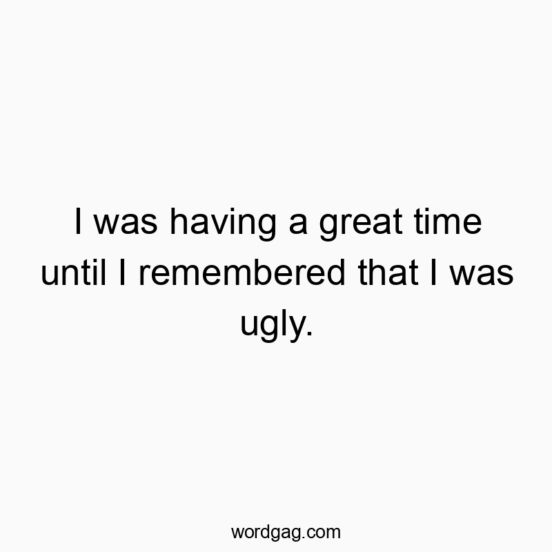 I was having a great time until I remembered that I was ugly.
