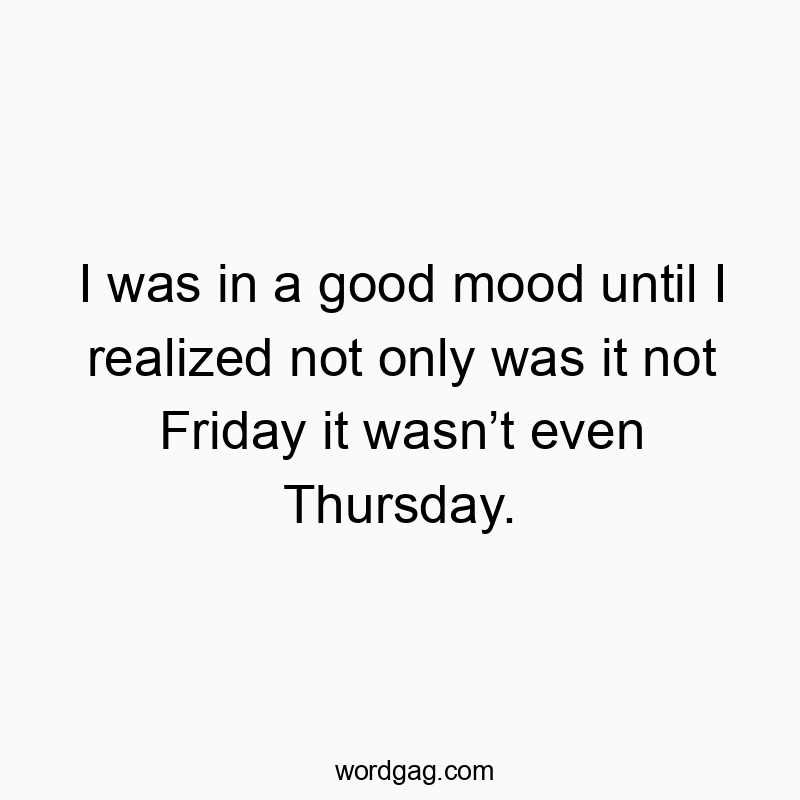 I was in a good mood until I realized not only was it not Friday it wasnโt even Thursday.