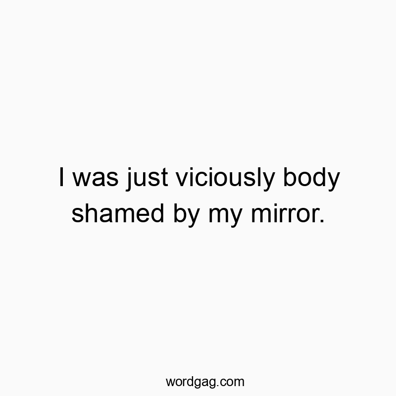 I was just viciously body shamed by my mirror.