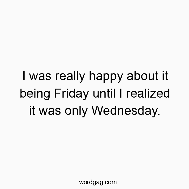 I was really happy about it being Friday until I realized it was only Wednesday.