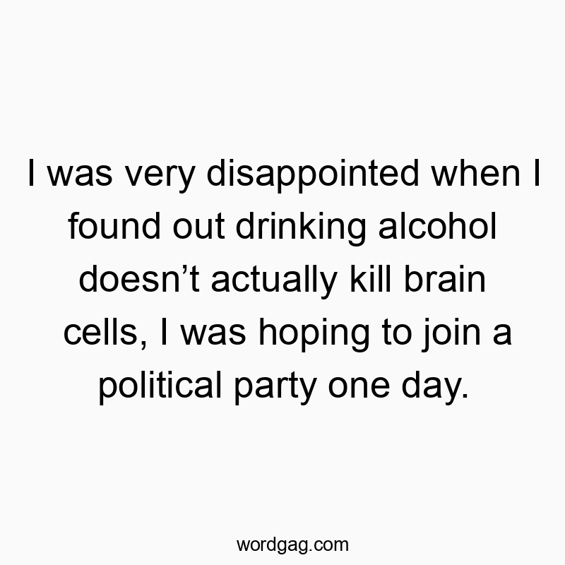 I was very disappointed when I found out drinking alcohol doesn’t actually kill brain cells, I was hoping to join a political party one day.