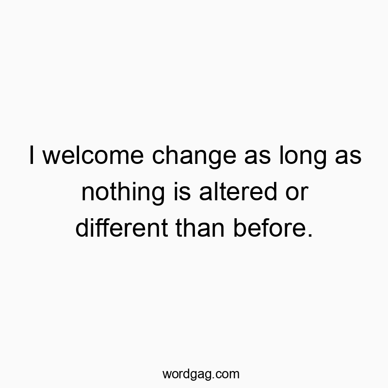I welcome change as long as nothing is altered or different than before.