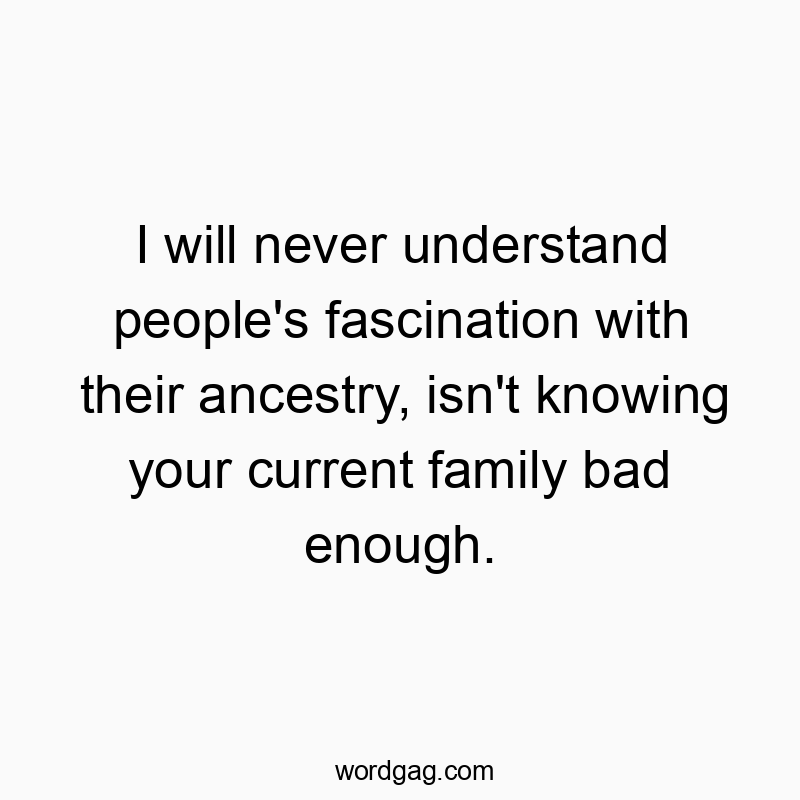 I will never understand people’s fascination with their ancestry, isn’t knowing your current family bad enough.