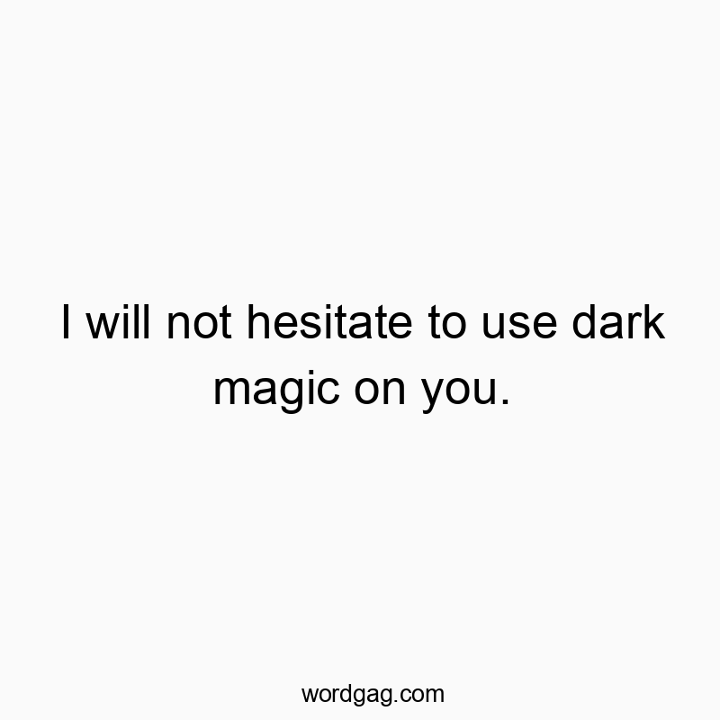 I will not hesitate to use dark magic on you.