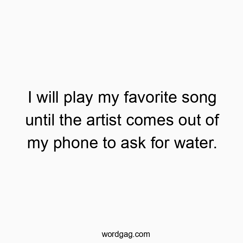 I will play my favorite song until the artist comes out of my phone to ask for water.