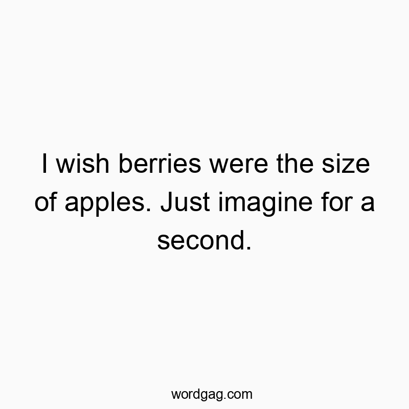 I wish berries were the size of apples. Just imagine for a second.